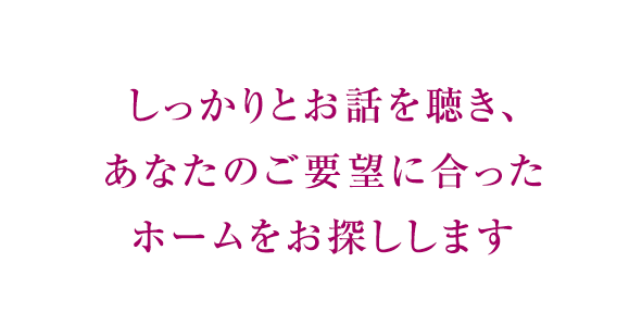 しっかりとお話を聴き、あなたのご要望に合ったホームをお探しします